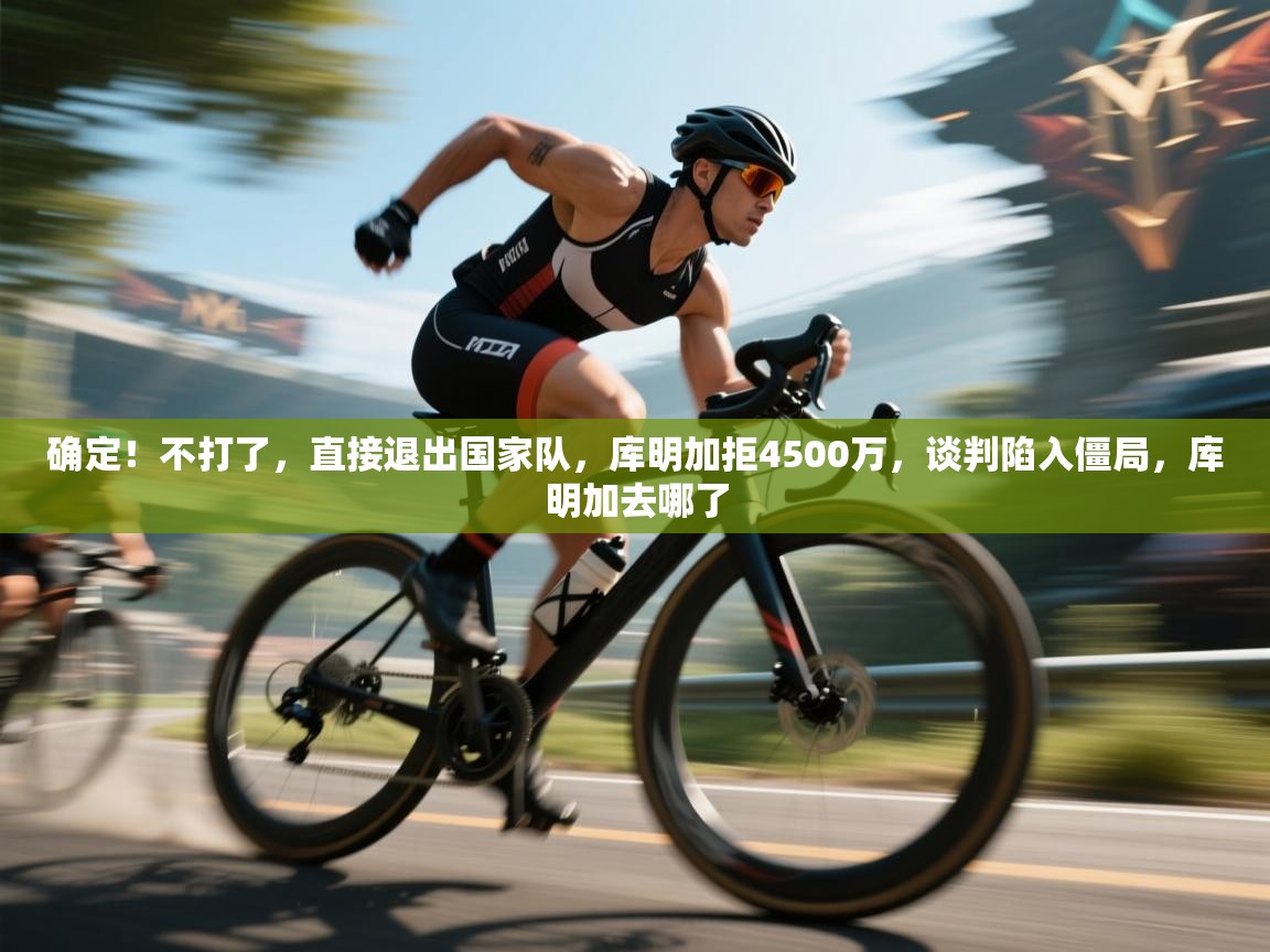 确定！不打了，直接退出国家队，库明加拒4500万，谈判陷入僵局，库明加去哪了  第1张