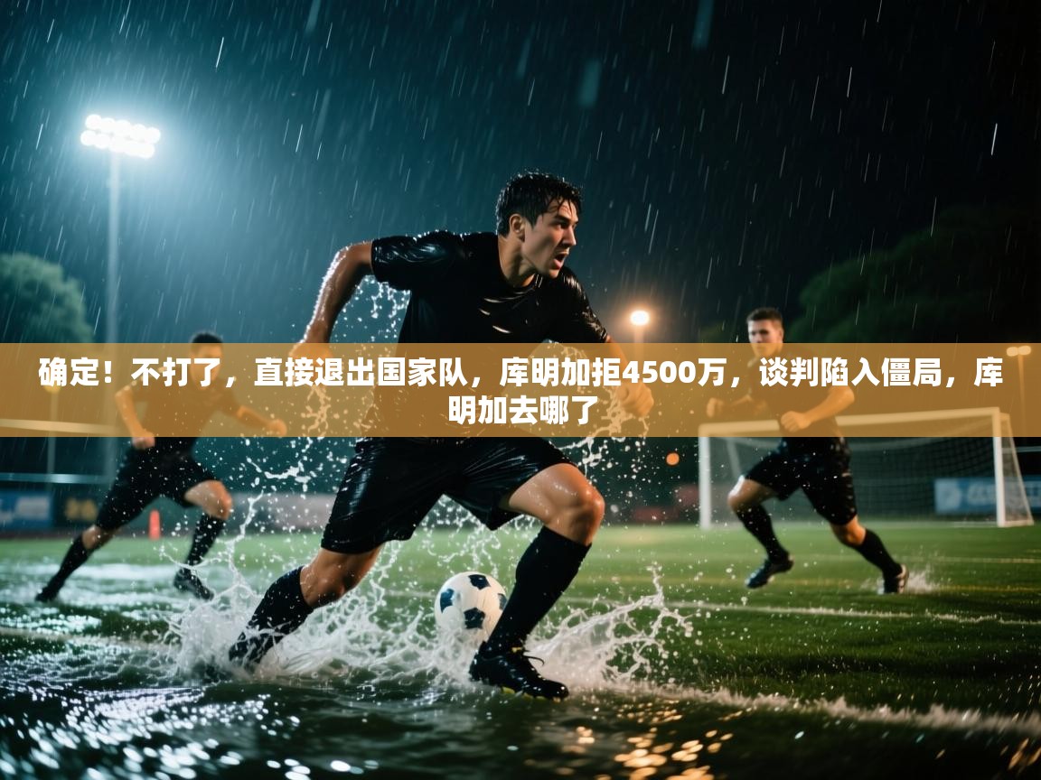 确定！不打了，直接退出国家队，库明加拒4500万，谈判陷入僵局，库明加去哪了  第2张